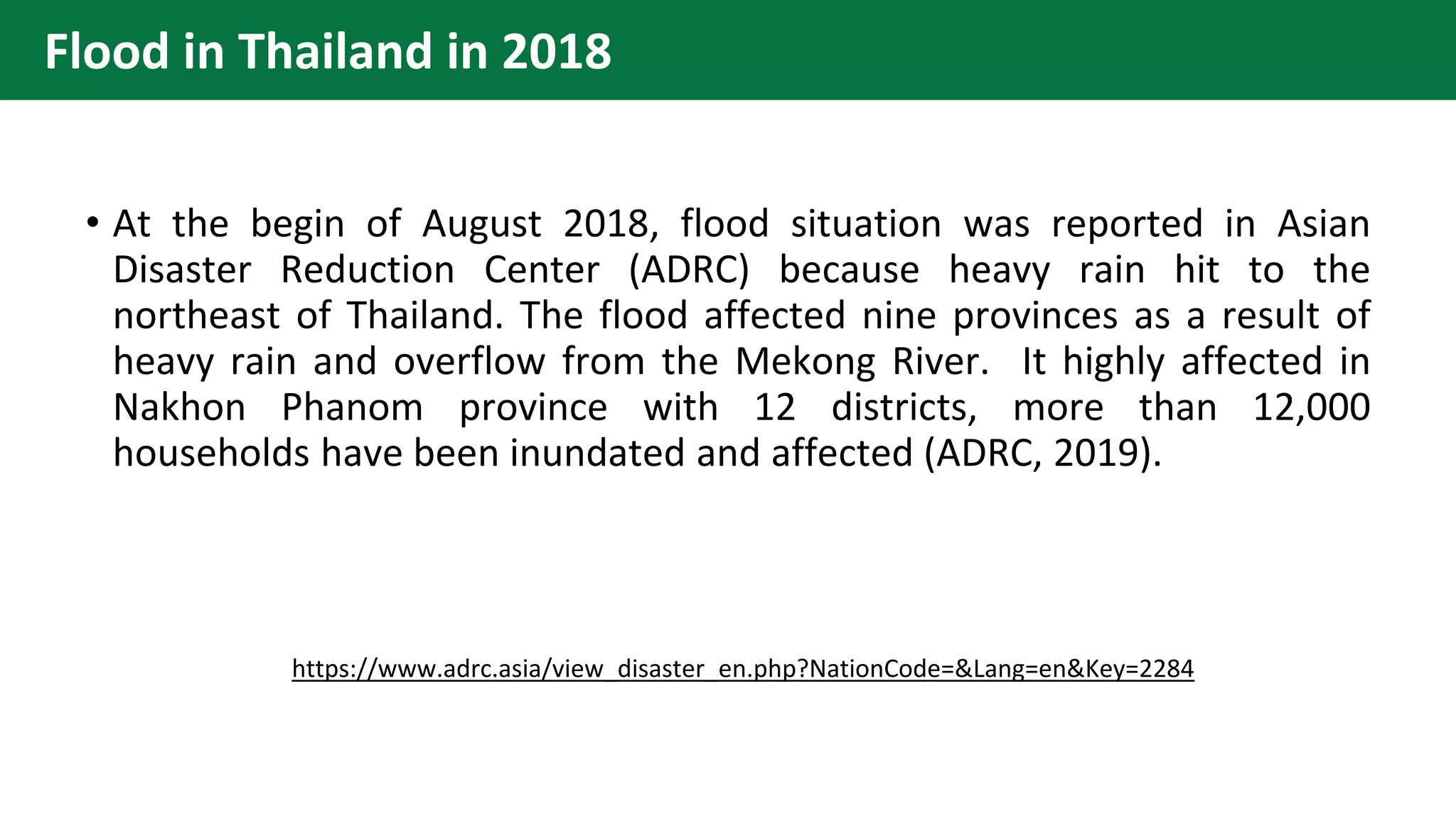 Flood in Thailand in 2018
• At the begin of August 2018, flood situation was reported in Asian
Disaster Reduction Center (ADRC) because heavy rain hit to the
northeast of Thailand. The flood affected nine provinces as a result of
heavy rain and overflow from the Mekong River. It highly affected in
Nakhon Phanom province with 12 districts, more than 12,000
households have been inundated and affected (ADRC, 2019).
https://www.adrc.asia/view_disaster_en.php?NationCode=&Lang=en&Key=2284
 