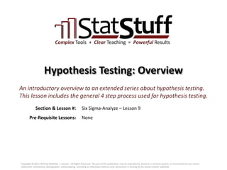 Section & Lesson #:
Pre-Requisite Lessons:
Complex Tools + Clear Teaching = Powerful Results
Hypothesis Testing: Overview
Six Sigma-Analyze – Lesson 9
An introductory overview to an extended series about hypothesis testing.
This lesson includes the general 4 step process used for hypothesis testing.
None
Copyright © 2011-2019 by Matthew J. Hansen. All Rights Reserved. No part of this publication may be reproduced, stored in a retrieval system, or transmitted by any means
(electronic, mechanical, photographic, photocopying, recording or otherwise) without prior permission in writing by the author and/or publisher.
 