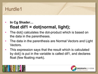 Hurdle1

•   In Cg Shader…
    float dif1 = dot(normal, light);
•   The dot() calculates the dot-product which is based on
    the data in the parentheses.
•   The data in the parenthesis are Normal Vectors and Light
    Vectors.
•   This expression says that the result which is calculated
    by dot() is put in the variable is called dif1, and declares
    float (few floating mark).
 