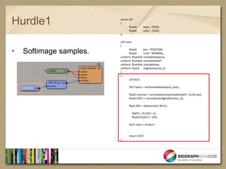 Hurdle1                  struct v2f
                         {
                                float4     hpos : HPOS;
                                float4     color : COL0;
                         };

                         v2f main
                         (

•   Softimage samples.         float4
                               float4
                                          pos : POSITION,
                                          nrml : NORMAL,
                         uniform float4x4 simodelviewproj,
                         uniform float4x4 simodelviewIT,
                         uniform float4x4 simodelview,
                         uniform float3 silightdirection_0
                         )
                         {
                               v2f OUT;

                               OUT.hpos = mul(simodelviewproj, pos);

                               float3 normal = normalize(mul(simodelviewIT, nrml).xyz);
                               float3 lDir1 = normalize(silightdirection_0);

                               float dif1 = dot(normal, lDir1);

                                  if(dif1 < 0) dif1 = 0;
                                  float4 lColor1 = dif1;

                               OUT.color = lColor1;


                               return OUT;
                         }
 