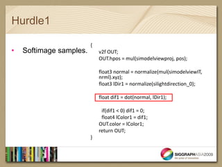 Hurdle1

                         {
•   Softimage samples.       v2f OUT;
                             OUT.hpos = mul(simodelviewproj, pos);

                             float3 normal = normalize(mul(simodelviewIT,
                             nrml).xyz);
                             float3 lDir1 = normalize(silightdirection_0);

                             float dif1 = dot(normal, lDir1);

                              if(dif1 < 0) dif1 = 0;
                              float4 lColor1 = dif1;
                             OUT.color = lColor1;
                             return OUT;
                         }
 