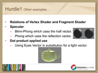 Hurdle1 Other examples…

•   Relations of Vertex Shader and Fragment Shader
•   Specular
    – Blinn-Phong which uses the half vector.
    – Phong which uses the reflection vector.
•   Dot product applied use
    – Using Eyes Vector in substitution for a light vector.
 