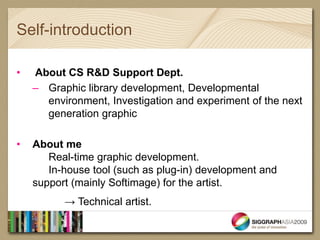 Self-introduction

•   About CS R&D Support Dept.
    – Graphic library development, Developmental
      environment, Investigation and experiment of the next
      generation graphic

•   About me
       Real-time graphic development.
       In-house tool (such as plug-in) development and
    support (mainly Softimage) for the artist.
          → Technical artist.
 
