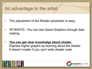 An advantage to the artist.

•   The adjustment of the Shader parameter is easy.

•   WYSIWYG - You can see Game Graphics through data
    making.

•   You can get clear knowledge about shader.
    Express higher graphic by learning about the shader
    It doesn’t matter if you can’t write shader code
 