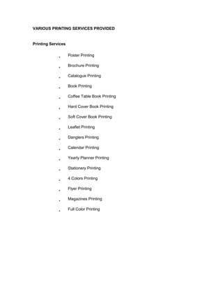 VARIOUS PRINTING SERVICES PROVIDED


Printing Services

                    Poster Printing

                    Brochure Printing

                    Catalogue Printing

                    Book Printing

                    Coffee Table Book Printing

                    Hard Cover Book Printing

                    Soft Cover Book Printing

                    Leaflet Printing

                    Danglers Printing

                    Calendar Printing

                    Yearly Planner Printing

                    Stationery Printing

                    4 Colors Printing

                    Flyer Printing

                    Magazines Printing

                    Full Color Printing
 
