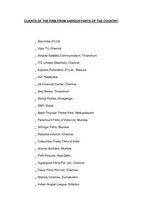 CLIENTS OF THE FIRM FROM VARIOUS PARTS OF THE COUNTRY




       Star India (P) Ltd

       Vijay TV, Chennai

       Asianet Satellite Communication, Trivandrum

       ITC Limited (Matches), Chennai

       Express Publication (P) Ltd., Madurai

       IAP, Nilakkottai

       Uti Financial Center, Chennai

       Siso Books, Trivandrum

       Stangl Pickles, Sivagangai

       SMT, Dubai

       Black Thundar Theme Park, Mettupalayam

       Paramount Films of India Ltd, Mumbai

       Shringar Films, Mumbai

       Reliance Infocom, Chennai

       Coloumbia Tristar Films of India

       Warner Brothers, Mumbai

       PVR Pictures, New Delhi

       Supergood Films Pvt. Ltd., Chennai

       Oscar Films Pvt. Ltd., Chennai

       Shenoy Cinemax, Eurnakulam

       Indian Hospel League, Srilanka
 