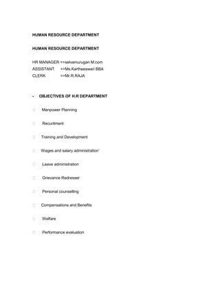 HUMAN RESOURCE DEPARTMENT


HUMAN RESOURCE DEPARTMENT


HR MANAGER =>selvamurugan M.com
ASSISTANT      =>Ms.Kartheeswari BBA
CLERK          =>Mr.R.RAJA




-   OBJECTIVES OF H.R DEPARTMENT


    Manpower Planning


    Recuritment


   Training and Development


   Wages and salary administration’


    Leave administration


    Grievance Redresser


    Personal counselling


   Compensations and Benefits


    Welfare


    Performance evaluation
 