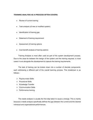 TRAINING ANALYSIS AS A PROCESS OFTEN COVERS:


        Review of current training


        Task analysis (of new or modified system)


        Identification of training gap


        Statement of training requirement


        Assessment of training options


        Cost benefit analysis of training options


      Training Analysis is most often used as part of the system development process.
Due to the close tie between the design of the system and the training required, in most
cases it runs alongside the development to capture the training requirements.


      The task of training can be broken down into a number of discrete components,
each addressing a different part of the overall learning process. This breakdown is as
follows:-


     Psycho-motor Skills
     Procedural Skills
     Knowledge Transfer
     Communication Skills
     Performance training.




      The needs analysis is usually the first step taken to cause a change. This is mainly
because a needs analysis specifically defines the gap between the current and the desired
individual and organizational performances.
 