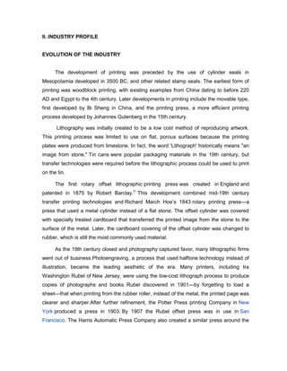 II. INDUSTRY PROFILE


EVOLUTION OF THE INDUSTRY


      The development of printing was preceded by the use of cylinder seals in
Mesopotamia developed in 3500 BC, and other related stamp seals. The earliest form of
printing was woodblock printing, with existing examples from China dating to before 220
AD and Egypt to the 4th century. Later developments in printing include the movable type,
first developed by Bi Sheng in China, and the printing press, a more efficient printing
process developed by Johannes Gutenberg in the 15th century.

      Lithography was initially created to be a low cost method of reproducing artwork.
This printing process was limited to use on flat, porous surfaces because the printing
plates were produced from limestone. In fact, the word 'Lithograph' historically means "an
image from stone." Tin cans were popular packaging materials in the 19th century, but
transfer technologies were required before the lithographic process could be used to print
on the tin.

      The first rotary offset lithographic printing press was created in England and
patented in 1875 by Robert Barclay.[1 This development combined mid-19th century
transfer printing technologies and Richard March Hoe’s 1843 rotary printing press—a
press that used a metal cylinder instead of a flat stone. The offset cylinder was covered
with specially treated cardboard that transferred the printed image from the stone to the
surface of the metal. Later, the cardboard covering of the offset cylinder was changed to
rubber, which is still the most commonly used material.

      As the 19th century closed and photography captured favor, many lithographic firms
went out of business.Photoengraving, a process that used halftone technology instead of
illustration, became the leading aesthetic of the era. Many printers, including Ira
Washington Rubel of New Jersey, were using the low-cost lithograph process to produce
copies of photographs and books. Rubel discovered in 1901—by forgetting to load a
sheet—that when printing from the rubber roller, instead of the metal, the printed page was
clearer and sharper.After further refinement, the Potter Press printing Company in New
York produced a press in 1903. By 1907 the Rubel offset press was in use in San
Francisco. The Harris Automatic Press Company also created a similar press around the
 