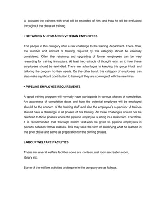 to acquaint the trainees with what will be expected of him, and how he will be evaluated
throughout the phase of training.


• RETAINING & UPGRADING VETERAN EMPLOYEES


The people in this category offer a real challenge to the training department. There- fore,
the number and amount of training required by this category should be carefully
considered. Often the retraining and upgrading of former employees can be very
rewarding for training instructors. At least two schools of thought exist as to how these
employees should be rekindled. There are advantages in keeping this group intact and
tailoring the program to their needs. On the other hand, this category of employees can
also make significant contribution to training if they are co-mingled with the new hires.


• PIPELINE EMPLOYEE REQUIREMENTS


A good training program will normally have participants in various phases of completion.
An awareness of completion dates and how the potential employee will be employed
should be the concern of the training staff and also the employee’s supervisor. A trainee
should have a challenge in all phases of his training. All these challenges should not be
confined to those phases where the pipeline employee is sitting in a classroom. Therefore,
it is recommended that thorough interim test-work be given to pipeline employees in
periods between formal classes. This may take the form of solidifying what he learned in
the prior phase and serve as preparation for the coming phases.


LABOUR WELFARE FACILITIES


There are several welfare facilities some are canteen, rest room recreation room,
library etc.


Some of the welfare activities undergone in the company are as follows,
 