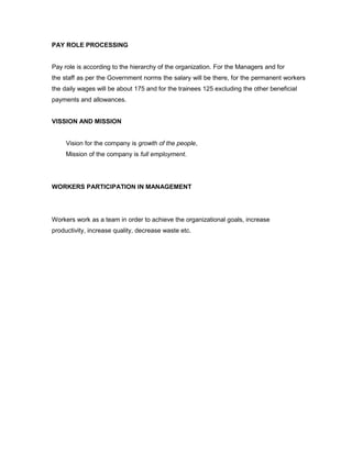 PAY ROLE PROCESSING


Pay role is according to the hierarchy of the organization. For the Managers and for
the staff as per the Government norms the salary will be there, for the permanent workers
the daily wages will be about 175 and for the trainees 125 excluding the other beneficial
payments and allowances.


VISSION AND MISSION


     Vision for the company is growth of the people,
     Mission of the company is full employment.




WORKERS PARTICIPATION IN MANAGEMENT




Workers work as a team in order to achieve the organizational goals, increase
productivity, increase quality, decrease waste etc.
 