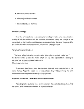  Connecting with customers


    Delivering value to customers


    Product distribution channels




Marketing strategy


     According to the customer need and requirement the production takes place. And the
quality of the print material also will be highly maintained. Mainly the change of the
demand will be like the print material’s count so according to the change of the demand for
the print material, the market demanded print material will be produced.


Target achievement methods


   The target is fixed only after the confirmation of the value of goods in market and if
the demand for the goods in the market is high or if any order is placed then according to
the order, the production process takes place.
Marketing product lines


     The product lines of the press was marketed using the same channels and by the
same strategy. As per the orders and all received soon they will be producing the print
material as fast as they can and their by supplying to them.


Customer beneficial & satisfaction identification methods


     According to the customer need and requirement the production takes place. And
the quality of the print material also will be highly maintained
 