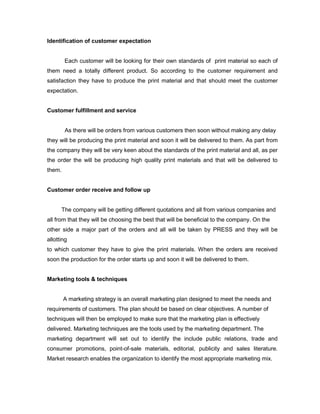 Identification of customer expectation


        Each customer will be looking for their own standards of print material so each of
them need a totally different product. So according to the customer requirement and
satisfaction they have to produce the print material and that should meet the customer
expectation.


Customer fulfillment and service


        As there will be orders from various customers then soon without making any delay
they will be producing the print material and soon it will be delivered to them. As part from
the company they will be very keen about the standards of the print material and all, as per
the order the will be producing high quality print materials and that will be delivered to
them.


Customer order receive and follow up


      The company will be getting different quotations and all from various companies and
all from that they will be choosing the best that will be beneficial to the company. On the
other side a major part of the orders and all will be taken by PRESS and they will be
allotting
to which customer they have to give the print materials. When the orders are received
soon the production for the order starts up and soon it will be delivered to them.


Marketing tools & techniques


        A marketing strategy is an overall marketing plan designed to meet the needs and
requirements of customers. The plan should be based on clear objectives. A number of
techniques will then be employed to make sure that the marketing plan is effectively
delivered. Marketing techniques are the tools used by the marketing department. The
marketing department will set out to identify the include public relations, trade and
consumer promotions, point-of-sale materials, editorial, publicity and sales literature.
Market research enables the organization to identify the most appropriate marketing mix.
 