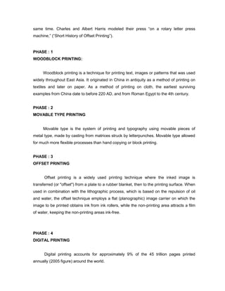 same time. Charles and Albert Harris modeled their press ―on a rotary letter press
machine,‖ (―Short History of Offset Printing‖).


PHASE : 1
WOODBLOCK PRINTING:


     Woodblock printing is a technique for printing text, images or patterns that was used
widely throughout East Asia. It originated in China in antiquity as a method of printing on
textiles and later on paper. As a method of printing on cloth, the earliest surviving
examples from China date to before 220 AD, and from Roman Egypt to the 4th century.


PHASE : 2
MOVABLE TYPE PRINTING


     Movable type is the system of printing and typography using movable pieces of
metal type, made by casting from matrices struck by letterpunches. Movable type allowed
for much more flexible processes than hand copying or block printing.


PHASE : 3
OFFSET PRINTING


      Offset printing is a widely used printing technique where the inked image is
transferred (or "offset") from a plate to a rubber blanket, then to the printing surface. When
used in combination with the lithographic process, which is based on the repulsion of oil
and water, the offset technique employs a flat (planographic) image carrier on which the
image to be printed obtains ink from ink rollers, while the non-printing area attracts a film
of water, keeping the non-printing areas ink-free.




PHASE : 4
DIGITAL PRINTING


      Digital printing accounts for approximately 9% of the 45 trillion pages printed
annually (2005 figure) around the world.
 