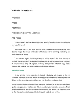 STAGES OF PRESS ACTIVITY




PRE-PRESS


PRESS


POST-PRESS


PACKAGING AND SHIPPING LOGISTICS


PRE- PRESS

     Drum Scanners offer the best-quality scans, with high resolution, wide image density,
and large file format.

     Introducing the ICG 360 Drum Scanner, from the award-winning ICG Vertical Drum
Scanner range. Its unique combination of features delivers stunning productivity and
unparalleled scan quality.


      The latest in digital processing techniques allows the ICG 360 Drum Scanner to
produce sharpened CMYK separations instantaneously at drum speeds of up to 1800 rpm.
A comprehensive range of originals, including transparency, reflection copy, colour
negative and linework, can all be scanned to the highest standard.

PRESS ACTIVITY


     In our printing rooms, each job is treated individually with respect to its own
character. With a top of the line printing technology combined with our legendary skills, we
deliver printing to meet your expectations and your deadlines most accurately.


By placing responsibility for everything in our hands the client can be assured of a uniform
quality and appearance in all aspects of their advertising and promotion campaign. This is
essential for reasons of corporate identity. Importantly, it also permits The Safire Industries
to offer the very lowest prices consistent with quality products and service.
 
