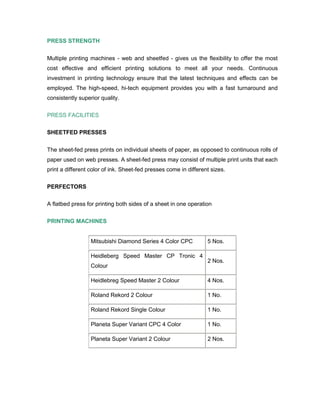 PRESS STRENGTH


Multiple printing machines - web and sheetfed - gives us the flexibility to offer the most
cost effective and efficient printing solutions to meet all your needs. Continuous
investment in printing technology ensure that the latest techniques and effects can be
employed. The high-speed, hi-tech equipment provides you with a fast turnaround and
consistently superior quality.

PRESS FACILITIES

SHEETFED PRESSES


The sheet-fed press prints on individual sheets of paper, as opposed to continuous rolls of
paper used on web presses. A sheet-fed press may consist of multiple print units that each
print a different color of ink. Sheet-fed presses come in different sizes.

PERFECTORS

A flatbed press for printing both sides of a sheet in one operation

PRINTING MACHINES


                  Mitsubishi Diamond Series 4 Color CPC           5 Nos.

                  Heidleberg Speed Master CP Tronic 4
                                                                  2 Nos.
                  Colour

                  Heidlebreg Speed Master 2 Colour                4 Nos.

                  Roland Rekord 2 Colour                          1 No.

                  Roland Rekord Single Colour                     1 No.

                  Planeta Super Variant CPC 4 Color               1 No.

                  Planeta Super Variant 2 Colour                  2 Nos.
 
