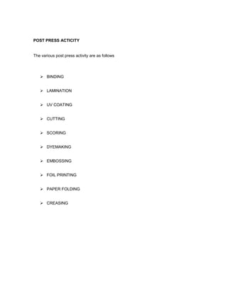 POST PRESS ACTICITY


The various post press activity are as follows




    BINDING


    LAMINATION


    UV COATING


    CUTTING


    SCORING


    DYEMAKING


    EMBOSSING


    FOIL PRINTING


    PAPER FOLDING


    CREASING
 