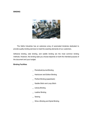 BINDING




    The Safire Industries has an extensive array of automated binderies dedicated to
provide quality binding services to meet the exacting demands of our customers.

Adhesive binding, side binding, and saddle binding are the most common binding
methods. However, the binding style you choose depends on both the intended purpose of
the document and your budget.

Binding Facilities


                            Periodical/Journal Binding

                            Hardcover and Edition Binding

                            Perfect Binding (paperback)

                            Saddle Stitch and Loop Stitch

                            Library Binding

                            Leather Binding

                            Sewing

                            Wire-o Binding and Spiral Binding
 