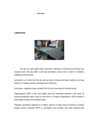 Slipcases




LAMINATION




       We use our high quality Spot Lamination machines to enhance and product your
valuable work. We also offer a soft spot lamination service that is ideal for Invitation,
Catalogue & Brouchures.

Lamination is to shine the final job and we have in-house lamination facility & we have
added U.V coating machine manufactured in Germany.

Lamination - applying a layer of plastic film to one or two sides of a printed sheet.


Polypropylene (OPP) is the most widely used film laminating material in the world. Its
physical properties make it easy to work with in a variety of applications. OPP provides a
high degree of gloss and excellent clarity.


Polyester (sometimes referred to as "Mylar, which is a trade name of DuPont) is another
popular choice. Polyester (PET) is somewhat more durable and scuff resistant than
 