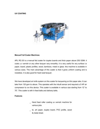 UV COATING




Manual Full Coater Machines


APL RC-30 is a manual fed coater for duplex boards and thick paper above 250 GSM. it
coats u.v varnish or any other lacquer very smoothly. it is very useful for any surface i.e
paper, board, plastic profiles, wood, bamboos, metal or glass. this machine is available in
various sizes. The main advantage of this coater is that it gives uniform coating and is
noiseless. it is also good for heart seal lacquer.



We have developed air knife system on this coater for lacquering on thin paper also. It can
take from 120 gsm to above. This operates with the inbuilt sensor and required a 5 HP air
compressor to run this device. This coater is available in various size starting from 12‖ to
70‖. This coater is with in feed belts and delivery belts.

Features


                       Hand feed roller coating uv varnish machine for
                       various jobs

                       Ie. art paper, duplex board, PVC profile, wood
                       &.metal sheet.
 