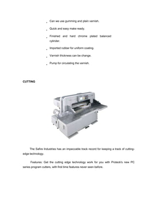 Can we use gumming and plain varnish.

                      Quick and easy make ready.

                      Finished and hard chrome plated balanced
                      cylinder.

                      Imported rubber for uniform coating.

                      Varnish thickness can be change.

                      Pump for circulating the varnish.




CUTTING




     The Safire Industries has an impeccable track record for keeping a track of cutting-
edge technology.


      Features: Get the cutting edge technology work for you with Proteck's new PC
series program cutters, with first time features never seen before.
 
