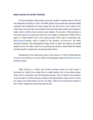 BRIEF HISTORY OF OFFSET PRINTING


      The first lithographic offset printing press was created in England around 1875 and
was designed for printing on metal. The offset cylinder was covered with specially treated
cardboard that transferred the printed image from the litho stone to the surface of the
metal. About five years later, the cardboard covering of the offset cylinder was changed to
rubber, which is still the most commonly used material. The country’s Offset printing is a
commonly used printing technique where the inked image is transferred (or "offset") from a
plate to a rubber blanket, then to the printing surface. When used in combination with
the lithographic process, which is based on the repulsion of oil and water, the offset
technique employs a flat (planographic) image carrier on which the image to be printed
obtains ink from ink rollers, while the non-printing area attracts a water-based film (called
"fountain solution"), keeping the non-printing areas ink-free.


       Development of the offset press came in two versions: in 1875 by Robert Barclay
of England for printing on tin, and in 1903 by Ira Washington Rubel of theUnited States for
printing on paper.




       Offset printing is a widely used printing technique where the inked image is
transferred (or ―offset‖) from a plate first to a rubber blanket, then to the printing surface.
When used in combination with the lithographic process, which is based on the repulsion
of oil and water, the offset technique employs a flat (planographic) image carrier on which
the image to be printed obtains ink from ink rollers, while the non-printing area attracts a
film of water, keeping the nonprinting areas ink-free.
 