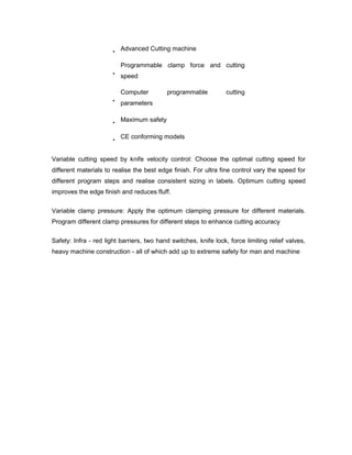 Advanced Cutting machine

                          Programmable clamp force and cutting
                          speed

                          Computer         programmable           cutting
                          parameters

                          Maximum safety

                          CE conforming models


Variable cutting speed by knife velocity control: Choose the optimal cutting speed for
different materials to realise the best edge finish. For ultra fine control vary the speed for
different program steps and realise consistent sizing in labels. Optimum cutting speed
improves the edge finish and reduces fluff.


Variable clamp pressure: Apply the optimum clamping pressure for different materials.
Program different clamp pressures for different steps to enhance cutting accuracy


Safety: Infra - red light barriers, two hand switches, knife lock, force limiting relief valves,
heavy machine construction - all of which add up to extreme safety for man and machine
 