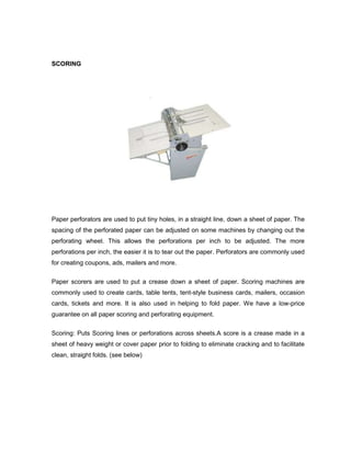 SCORING




Paper perforators are used to put tiny holes, in a straight line, down a sheet of paper. The
spacing of the perforated paper can be adjusted on some machines by changing out the
perforating wheel. This allows the perforations per inch to be adjusted. The more
perforations per inch, the easier it is to tear out the paper. Perforators are commonly used
for creating coupons, ads, mailers and more.

Paper scorers are used to put a crease down a sheet of paper. Scoring machines are
commonly used to create cards, table tents, tent-style business cards, mailers, occasion
cards, tickets and more. It is also used in helping to fold paper. We have a low-price
guarantee on all paper scoring and perforating equipment.

Scoring: Puts Scoring lines or perforations across sheets.A score is a crease made in a
sheet of heavy weight or cover paper prior to folding to eliminate cracking and to facilitate
clean, straight folds. (see below)
 