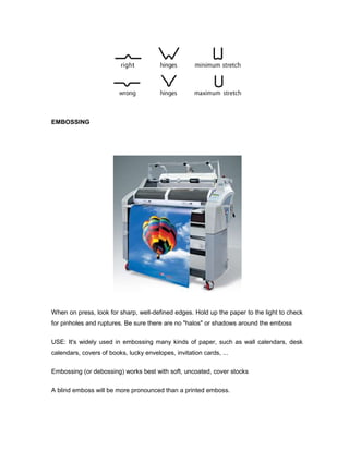 EMBOSSING




When on press, look for sharp, well-defined edges. Hold up the paper to the light to check
for pinholes and ruptures. Be sure there are no "halos" or shadows around the emboss

USE: It's widely used in embossing many kinds of paper, such as wall calendars, desk
calendars, covers of books, lucky envelopes, invitation cards, ...

Embossing (or debossing) works best with soft, uncoated, cover stocks

A blind emboss will be more pronounced than a printed emboss.
 
