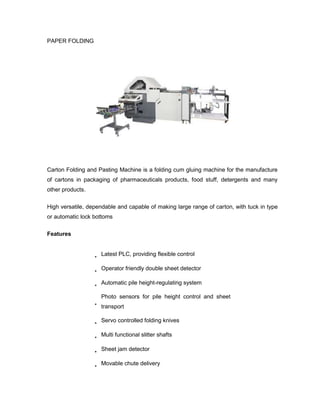 PAPER FOLDING




Carton Folding and Pasting Machine is a folding cum gluing machine for the manufacture
of cartons in packaging of pharmaceuticals products, food stuff, detergents and many
other products.

High versatile, dependable and capable of making large range of carton, with tuck in type
or automatic lock bottoms

Features


                    Latest PLC, providing flexible control

                    Operator friendly double sheet detector

                    Automatic pile height-regulating system

                    Photo sensors for pile height control and sheet
                    transport

                    Servo controlled folding knives

                    Multi functional slitter shafts

                    Sheet jam detector

                    Movable chute delivery
 