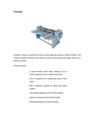 CREASING




A perfect "move up" machine from one our other table top manual or electric models. A full
range of creasing machines; from table top manual to high speed extra large; allow you to
grow your needs.

Features include


                     A manual feeder which allows feeding of up to
                     4,000 creases per hour in stream feed mode

                     Up to 9 programs of 9 creases per pass of each
                     sheet

                     Dial in electronic controls for setting the crease
                     position

                     Very simple adjustment of the crease position

                     Utilizes a creasing rule and matrix system

                     Reversable blades for inverse creasing
 