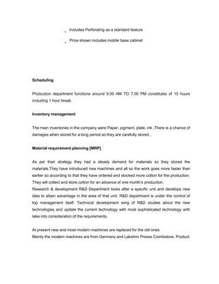 Includes Perforating as a standard feature

                     Price shown includes mobile base cabinet




Scheduling


Production department functions around 9.00 AM TO 7.00 PM constitutes of 10 hours
including 1 hour break.


Inventory management


The main inventories in the company were Paper, pigment, plate, ink .There is a chance of
damages when stored for a long period so they are carefully stored .


Material requirement planning [MRP]


As per their strategy they had a steady demand for materials so they stored the
materials.They have introduced new machines and all so the work goes more faster than
earlier so according to that they have ordered and stocked more cotton for the production.
They will collect and store cotton for an advance of one month’s production.
Research & development R&D Department looks after a specific unit and develops new
idea to attain advantage in the area of that unit. R&D department is under the control of
top management itself. Technical development wing of R&D studies about the new
technologies and update the current technology with most sophisticated technology with
take into consideration of the requirements.


At present new and most modern machines are replaced for the old ones.
Mainly the modern machines are from Germany and Lakshmi Presss Coimbatore. Product
 