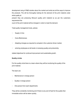 development wing of R&D studies about the market and what are all the ways to improve
the products. The will be thoroughly looking for the demand of the print material under
what quality at
present they are producing 60count quality print material so as per the customers
requirement the
count of the print material will be changed in order to meet the demand.


Total quality management tools, polices


    Supply in time


    Cost effectiveness


    Adapting changes as required to compete in the customer driven market.


    entoring employees at all levels in reviewing quality and productivity


related objectives for continual improvement and sustainable growth.


Quality circles


For the quality circle there is a team where they will be monitoring the quality of the
print material.


The team are


 Maintenance in charge person


 Quality in charge person


 One person from each departments


They will be constantly monitoring and if there is any sort of fault for the quality then
immediate action will be taken quickly.
 