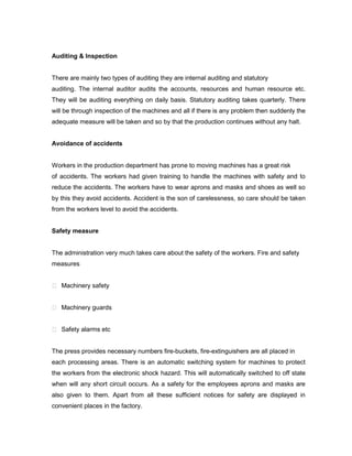 Auditing & Inspection


There are mainly two types of auditing they are internal auditing and statutory
auditing. The internal auditor audits the accounts, resources and human resource etc.
They will be auditing everything on daily basis. Statutory auditing takes quarterly. There
will be through inspection of the machines and all if there is any problem then suddenly the
adequate measure will be taken and so by that the production continues without any halt.


Avoidance of accidents


Workers in the production department has prone to moving machines has a great risk
of accidents. The workers had given training to handle the machines with safety and to
reduce the accidents. The workers have to wear aprons and masks and shoes as well so
by this they avoid accidents. Accident is the son of carelessness, so care should be taken
from the workers level to avoid the accidents.


Safety measure


The administration very much takes care about the safety of the workers. Fire and safety
measures


 Machinery safety


 Machinery guards


 Safety alarms etc


The press provides necessary numbers fire-buckets, fire-extinguishers are all placed in
each processing areas. There is an automatic switching system for machines to protect
the workers from the electronic shock hazard. This will automatically switched to off state
when will any short circuit occurs. As a safety for the employees aprons and masks are
also given to them. Apart from all these sufficient notices for safety are displayed in
convenient places in the factory.
 