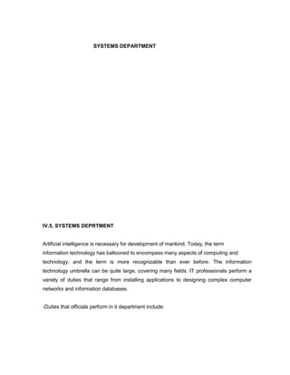 SYSTEMS DEPARTMENT




IV.5. SYSTEMS DEPRTMENT


Artificial intelligence is necessary for development of mankind. Today, the term
information technology has ballooned to encompass many aspects of computing and
technology, and the term is more recognizable than ever before. The information
technology umbrella can be quite large, covering many fields. IT professionals perform a
variety of duties that range from installing applications to designing complex computer
networks and information databases.


-Duties that officials perform in it department include:
 