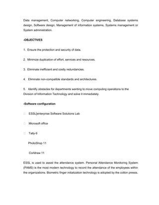 Data management, Computer networking, Computer engineering, Database systems
design, Software design, Management of information systems, Systems management or
System administration.


-OBJECTIVES


1. Ensure the protection and security of data.


2. Minimize duplication of effort, services and resources.


3. Eliminate inefficient and costly redundancies.


4. Eliminate non-compatible standards and architectures.


5. Identify obstacles for departments wanting to move computing operations to the
Division of Information Technology and solve it immediately.


-Software configuration


 ESSL[enterprise Software Solutions Lab


 Microsoft office


 Tally-9


   PhotoShop 11


    Corldraw 11


ESSL is used to assist the attendance system. Personal Attendance Monitoring System
(PAMS) is the most modern technology to record the attendance of the employees within
the organizations. Biometric finger initialization technology is adopted by the cotton presss.
 