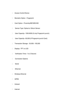  Access Control Device


 Biometric Option - Fingerprint


 Card Option - Proximity/MIFARE/HID


   Sensor Type: Optical or Silicon Sensor


   User Capacity– 1500-8000 (if only Fingerprint punch)


   User Capacity– 60,000 (if Fingerprint punch Card)


 Transaction Storage - 30,000– 100,000


 Display– TFT or LCD


   Verification Time– 1 to 2 Second


   Connection Options


   Serial


   Ethernet


 Wireless Ethernet


 GPRS


 Intranet


 Internet
 