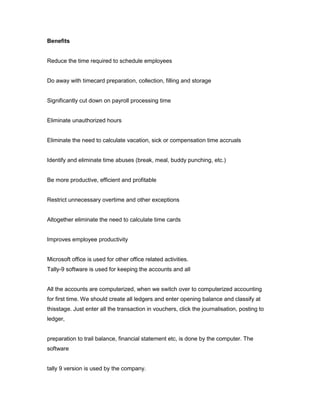 Benefits


Reduce the time required to schedule employees


Do away with timecard preparation, collection, filling and storage


Significantly cut down on payroll processing time


Eliminate unauthorized hours


Eliminate the need to calculate vacation, sick or compensation time accruals


Identify and eliminate time abuses (break, meal, buddy punching, etc.)


Be more productive, efficient and profitable


Restrict unnecessary overtime and other exceptions


Altogether eliminate the need to calculate time cards


Improves employee productivity


Microsoft office is used for other office related activities.
Tally-9 software is used for keeping the accounts and all


All the accounts are computerized, when we switch over to computerized accounting
for first time. We should create all ledgers and enter opening balance and classify at
thisstage. Just enter all the transaction in vouchers, click the journalisation, posting to
ledger,


preparation to trail balance, financial statement etc, is done by the computer. The
software


tally 9 version is used by the company.
 