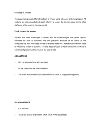 Features of system


The systems is protected from the attack of viruses using advanced antivirus program. All
systems are interconnected with each other by a server. So it is very easy for the office
staffs and all for entering the data and all.


Pro & cons of the system


Systems has more advantages compared with the disadvantages, the system help to
complete the work in stipulated time with precision. Because of the server all the
computers are inter-connected and so by this the staffs don’t want to rush out from office
to office or by system to systems. The only disadvantages is that it is machine and there is
a chance of problems which result in the loss of data


ADVANTAGES


    Work in stipulated time with precision.


    All the computers are inter-connected


    The staffs don’t want to rush out from office to office or by system to systems.




DISADVANTAGES


    It is machine


    There is a chance of problems which result in the loss of data.
 
