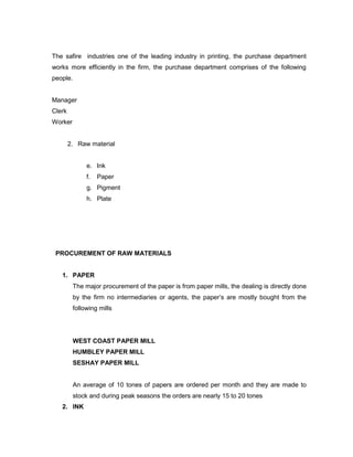 The safire industries one of the leading industry in printing, the purchase department
works more efficiently in the firm, the purchase department comprises of the following
people.


Manager
Clerk
Worker


        2. Raw material


              e. Ink
              f.   Paper
              g. Pigment
              h. Plate




 PROCUREMENT OF RAW MATERIALS


   1. PAPER
         The major procurement of the paper is from paper mills, the dealing is directly done
         by the firm no intermediaries or agents, the paper’s are mostly bought from the
         following mills




         WEST COAST PAPER MILL
         HUMBLEY PAPER MILL
         SESHAY PAPER MILL


         An average of 10 tones of papers are ordered per month and they are made to
         stock and during peak seasons the orders are nearly 15 to 20 tones
   2. INK
 