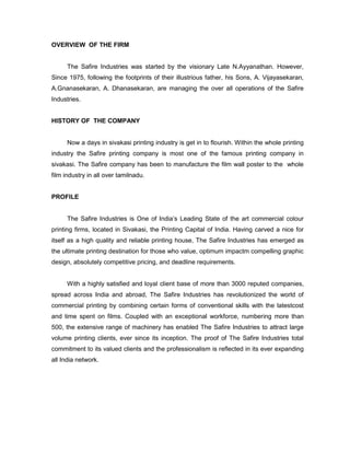 OVERVIEW OF THE FIRM


      The Safire Industries was started by the visionary Late N.Ayyanathan. However,
Since 1975, following the footprints of their illustrious father, his Sons, A. Vijayasekaran,
A.Gnanasekaran, A. Dhanasekaran, are managing the over all operations of the Safire
Industries.


HISTORY OF THE COMPANY


      Now a days in sivakasi printing industry is get in to flourish. Within the whole printing
industry the Safire printing company is most one of the famous printing company in
sivakasi. The Safire company has been to manufacture the film wall poster to the whole
film industry in all over tamilnadu.


PROFILE


      The Safire Industries is One of India’s Leading State of the art commercial colour
printing firms, located in Sivakasi, the Printing Capital of India. Having carved a nice for
itself as a high quality and reliable printing house, The Safire Industries has emerged as
the ultimate printing destination for those who value, optimum impactm compelling graphic
design, absolutely competitive pricing, and deadline requirements.


      With a highly satisfied and loyal client base of more than 3000 reputed companies,
spread across India and abroad, The Safire Industries has revolutionized the world of
commercial printing by combining certain forms of conventional skills with the latestcost
and time spent on films. Coupled with an exceptional workforce, numbering more than
500, the extensive range of machinery has enabled The Safire Industries to attract large
volume printing clients, ever since its inception. The proof of The Safire Industries total
commitment to its valued clients and the professionalism is reflected in its ever expanding
all India network.
 