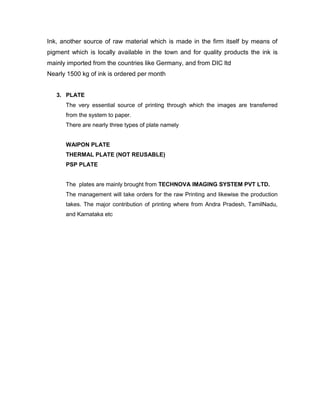Ink, another source of raw material which is made in the firm itself by means of
pigment which is locally available in the town and for quality products the ink is
mainly imported from the countries like Germany, and from DIC ltd
Nearly 1500 kg of ink is ordered per month


   3. PLATE
      The very essential source of printing through which the images are transferred
      from the system to paper.
      There are nearly three types of plate namely


      WAIPON PLATE
      THERMAL PLATE (NOT REUSABLE)
      PSP PLATE


      The plates are mainly brought from TECHNOVA IMAGING SYSTEM PVT LTD.
      The management will take orders for the raw Printing and likewise the production
      takes. The major contribution of printing where from Andra Pradesh, TamilNadu,
      and Karnataka etc
 