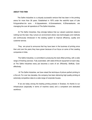 ABOUT THE FIRM


      The Safire Industries is a uniquely successful venture that has been in the printing
arena for more than 38 years. Established in 1975 under the watchful eyes of Late
N.Ayyanathan,his sons - A.Vijayasekaran, A.Gnanasekaran, A.Dhanasekaran, are
managing the over all operations of The Safire Industries.


       At The Safire Industries, they strongly believe that our valued customers deserve
nothing but the best. they nurture an environment where new technologies and methods
are continuously introduced in the existing system to improve efficiency, quality and
customer service.


       They are proud to announce that hey have been in the business of printing since
then and over the years they have grown because of our focus on some of the Leading
companies in India.


       The Safire Industries, is committed to producing the best offset printing, with a wide
range of finishing services. Fully automated, with state-of-the-art equipment at each step,
at The Safire Industries every job becomes a work of art. Efficiently. Skillfully. Cost-
effectively.


       At The Safire Industries, we have raised the technique of picture perfect printing to
a fine art, For over two decades, the company has been delivering high quality printing at
extremely competitive rates to a wide range of corporate houses.


       If we are today among the leading printing presses in Sivakasi, it's thanks to our
infrastructure (especially in terms of machine sizes) and a competent and dedicated
workforce.
 