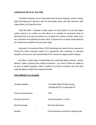 CORPORATE SETUP OF THE FIRM


      The Safire Industries has an impeccable track record for keeping a track of cutting-
edge technology.Drum Scanners offer the best-quality scans, with high resolution, wide
image density, and large file format.


      Plate Rite 8000 - Computer to plate system not only enables us to provide higher
quality product to our clients, but also allows us to expedite our production times by
eliminating films and manual proofing. As a complete print solution provider, Safire has a
very impressive and elaborate pre-press setup. Customers are no longer handicapped by
the infrastructure available at the pre-press stage.


      Computer to Conventional Plate (CTCP) technology has halved the time required for
Printing.The Safire Industries boasts of a experienced staff consisting of innovative
designers, who use the most advanced Mac & PC versions for elegant graphic designs.


      We offers a broad range of sophisticated and customised gifting solutions - diaries,
planners, folders, greeting cards, leather accessories - you name it.These are crafted by
an army of brilliant designers. Safire is perfect for all those companies who want their
corporate gifting to reflect their unique personality.


THE COMPANY AT A GLANCE




Company address                :                The Safire Offset Printing Industry,
                                                Sivakasi-626123, Virudhunagar D.t


Year of commencement           :               1975


Company owned by               :               Late N.Ayyanathan & Sons


General manager                :               Mr.A.Siva Shankaran


Situation                      :               Three kilometers south-east to Sivakasi town
 