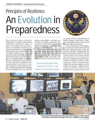 I

EMERGENCY PREPAREDNESS

I

by Doug Hanchard and Eric Rasmussen

Principles of Resilience

An Evolution in

Preparedness
Many FrontLine readers are directly
responsible for emergency preparedness
within their community, region, or
nation. We recognize that our preparations for catastrophe are based on our
education and research, our best thinking
about specific areas, and how best to use
our (always limited) resources. We also
know that, when chaos finally strikes, the
drills and inventories and manuals that
gave us a reasonable degree of confidence
will prove inadequate in some fashion.
We are aware that our populations may
someday suffer in ways that, in retrospect, might have been partially avoidable. This understanding of the challenges
we face stimulates us in our tasks and

makes us more diligent – but there is an
evolution in disaster preparedness that
may alter our methods for preparation,
perhaps enhancing our eventual effectiveness in a real-world disaster.
Exercises, usually the capstone event
in disaster preparedness, are frequently
rigid, with pre-defined metrics and milestones to ensure that the team is covering
responsibilities in the “real-world.” The
implication is that if the team can do X in

an exercise, they’ll be reasonably sure of
doing it during an actual event, a reflection of the military dictum “train as you’ll
fight, then fight as you trained.”
There are minor flaws in that supposition. It presumes that the entire team will
be present and functioning at peak; that
resources will flow as designed; that the
real-world problem will look like the
exercise scenario you’ve chosen; and that
the non-actors in your exercise (the
media, your neighbors, your national government, local private industry, roads,
waterways, civilian communications,
civilian food and water logistics, and the
weather, for example…) will also be nonactors in a real event. There are now
models for how several of these can be

OF
RO
P
International cooperation,
mandated “to learn” will
allow us to be truly prepared.

Strong Angel III demonstrated that using multi-media technology to collect and push
information to the outside world improves the team’s capability to solve problems.

13

I

FrontLine Security

I

SPRING 2007

PHOTO: JOHN CROWLEY

 