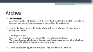 Arches
• Dissipation
As we just mentioned, the shape of the arch itself is all that is needed to effectively
dissipate the weight from the center of the deck to the abutments.
• As with the beam bridge, the limits of size will eventually overtake the natural
strength of the arch
• Arch types are few -- .
The only real subcategories come in the form of cosmetic design.
There are, for example, Roman, Baroque and Renaissance arches, all of which are
architecturally different but structurally the same .
• Arches are fascinating in that they are a truly natural form of bridge.
 