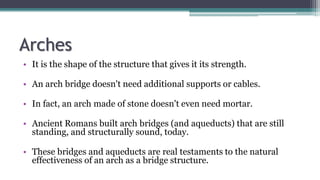 Arches
• It is the shape of the structure that gives it its strength.
• An arch bridge doesn't need additional supports or cables.
• In fact, an arch made of stone doesn't even need mortar.
• Ancient Romans built arch bridges (and aqueducts) that are still
standing, and structurally sound, today.
• These bridges and aqueducts are real testaments to the natural
effectiveness of an arch as a bridge structure.
 