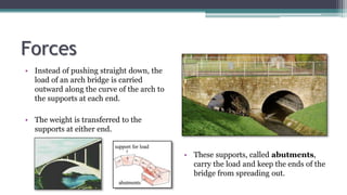 Forces
• Instead of pushing straight down, the
load of an arch bridge is carried
outward along the curve of the arch to
the supports at each end.
• The weight is transferred to the
supports at either end.
• These supports, called abutments,
carry the load and keep the ends of the
bridge from spreading out.
 