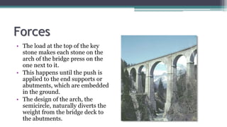 Forces
• The load at the top of the key
stone makes each stone on the
arch of the bridge press on the
one next to it.
• This happens until the push is
applied to the end supports or
abutments, which are embedded
in the ground.
• The design of the arch, the
semicircle, naturally diverts the
weight from the bridge deck to
the abutments.
 
