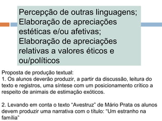 Percepção de outras linguagens;
Elaboração de apreciações
estéticas e/ou afetivas;
Elaboração de apreciações
relativas a valores éticos e
ou/políticos
Proposta de produção textual:
1. Os alunos deverão produzir, a partir da discussão, leitura do
texto e registros, uma síntese com um posicionamento crítico a
respeito de animais de estimação exóticos.
2. Levando em conta o texto “Avestruz” de Mário Prata os alunos
devem produzir uma narrativa com o título: “Um estranho na
família”
 